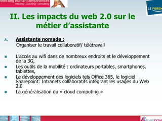 II. Les impacts du web 2.0 sur le
métier d’assistante
A. Assistante nomade :
Organiser le travail collaboratif/ tOrganiser le travail collaboratif/ téélléétravailtravail
L’accès au wifi dans de nombreux endroits et le développement
de la 3G,
Les outils de la mobilité : ordinateurs portables, smartphones,
tablettes,
Le développement des logiciels tels Office 365, le logiciel
Sharepoint: Intranets collaboratifs intégrant les usages du Web
2.0
La généralisation du « cloud computing »
 