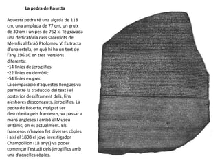 La pedra de Rosetta
Aquesta pedra té una alçada de 118
cm, una amplada de 77 cm, un gruix
de 30 cm i un pes de 762 k. Té gravada
una dedicatòria dels sacerdots de
Memfis al faraó Ptolomeu V. Es tracta
d’una estela, en què hi ha un text de
l’any 196 aC en tres versions
diferents:
•14 línies de jeroglífics
•22 línies en demòtic
•54 línies en grec
La comparació d’aquestes llengües va
permetre la traducció del text i el
posterior desxiframent dels, fins
aleshores desconeguts, jeroglífics. La
pedra de Rosetta, malgrat ser
descoberta pels francesos, va passar a
mans angleses i arribà al Museu
Britànic, on és actualment. Els
francesos n’havien fet diverses còpies
i així el 1808 el jove investigador
Champollion (18 anys) va poder
començar l’estudi dels jeroglífics amb
una d’aquelles còpies.
 