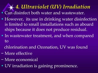 4. Ultraviolet (UV) Irradiation
• Can disinfect both water and wastewater.
• However, its use in drinking water disinfection
is limited to small installations such as aboard
ships because it does not produce residual.
• In wastewater treatment, and when compared
to
chlorination and Ozonation, UV was found
− More effective
− More economical
• UV irradiation is gaining prominence.

 