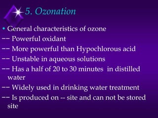5. Ozonation
• General characteristics of ozone
−− Powerful oxidant
−− More powerful than Hypochlorous acid
−− Unstable in aqueous solutions
−− Has a half of 20 to 30 minutes in distilled
water
−− Widely used in drinking water treatment
−− Is produced on -- site and can not be stored
site

 