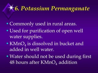 6. Potassium Permanganate
• Commonly used in rural areas.
• Used for purification of open well
water supplies.
• KMnO4 is dissolved in bucket and
added in well water.
• Water should not be used during first
48 hours after KMnO4 addition

 