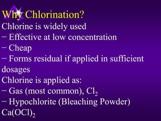 Why Chlorination?
Chlorine is widely used
− Effective at low concentration
− Cheap
− Forms residual if applied in sufficient
dosages
Chlorine is applied as:
− Gas (most common), Cl2
− Hypochlorite (Bleaching Powder)
Ca(OCl)2

 