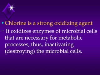 •Chlorine is a strong oxidizing agent
− It oxidizes enzymes of microbial cells
that are necessary for metabolic
processes, thus, inactivating
(destroying) the microbial cells.

 