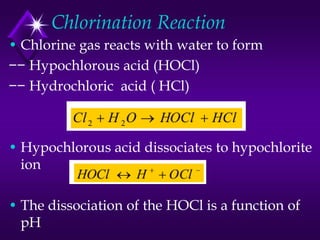 Chlorination Reaction
• Chlorine gas reacts with water to form
−− Hypochlorous acid (HOCl)
−− Hydrochloric acid ( HCl)

• Hypochlorous acid dissociates to hypochlorite
ion
• The dissociation of the HOCl is a function of
pH

 