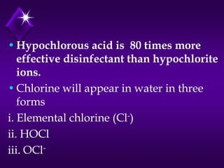 • Hypochlorous acid is 80 times more
effective disinfectant than hypochlorite
ions.
• Chlorine will appear in water in three
forms
i. Elemental chlorine (Cl-)
ii. HOCl
iii. OCl-

 