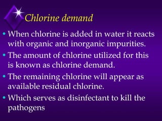 Chlorine demand
• When chlorine is added in water it reacts
with organic and inorganic impurities.
• The amount of chlorine utilized for this
is known as chlorine demand.
• The remaining chlorine will appear as
available residual chlorine.
• Which serves as disinfectant to kill the
pathogens

 