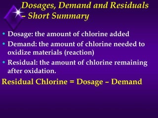 Dosages, Demand and Residuals
– Short Summary
• Dosage: the amount of chlorine added
• Demand: the amount of chlorine needed to
oxidize materials (reaction)
• Residual: the amount of chlorine remaining
after oxidation.

Residual Chlorine = Dosage – Demand

 