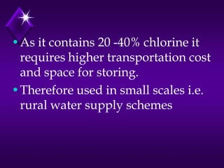 •As it contains 20 -40% chlorine it
requires higher transportation cost
and space for storing.
•Therefore used in small scales i.e.
rural water supply schemes

 