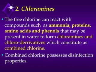 2. Chloramines
• The free chlorine can react with
compounds such as ammonia, proteins,
amino acids and phenols that may be
present in water to form chloramines and
chloro-derrivatives which constitute as
combined chlorine.
• Combined chlorine possesses disinfection
properties.

 