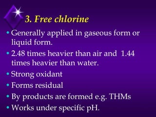 3. Free chlorine
• Generally applied in gaseous form or
liquid form.
• 2.48 times heavier than air and 1.44
times heavier than water.
• Strong oxidant
• Forms residual
• By products are formed e.g. THMs
• Works under specific pH.

 