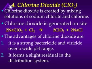 4. Chlorine Dioxide (ClO2)

• Chlorine dioxide is created by mixing
solutions of sodium chlorite and chlorine.

•Chlorine dioxide is generated on site
2NaClO2 + Cl2



2ClO2 + 2NaCl

• The advantages of chlorine dioxide are:
1. it is a strong bactericide and viricide
over a wide pH range.
2. It forms a slight residual in the
distribution system.

 