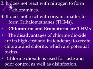 3. It does not react with nitrogen to form
chloramines.
4. It does not react with organic matter to
form Trihalomethanes (THMs).
• Chloroform and Bromoform are THMs
• The disadvantages of chlorine dioxide
are its high cost and its tendency to create
chlorate and chlorite, which are potential
toxins.
• Chlorine dioxide is used for taste and
odor control as well as disinfection.

 