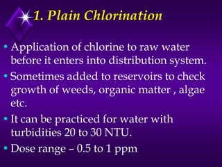 1. Plain Chlorination
• Application of chlorine to raw water
before it enters into distribution system.
• Sometimes added to reservoirs to check
growth of weeds, organic matter , algae
etc.
• It can be practiced for water with
turbidities 20 to 30 NTU.
• Dose range – 0.5 to 1 ppm

 