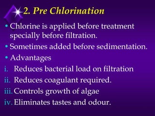 2. Pre Chlorination
• Chlorine is applied before treatment
specially before filtration.
• Sometimes added before sedimentation.
• Advantages
i. Reduces bacterial load on filtration
ii. Reduces coagulant required.
iii. Controls growth of algae
iv. Eliminates tastes and odour.

 