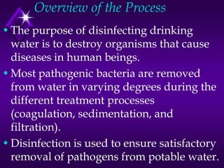 Overview of the Process
• The purpose of disinfecting drinking
water is to destroy organisms that cause
diseases in human beings.
• Most pathogenic bacteria are removed
from water in varying degrees during the
different treatment processes
(coagulation, sedimentation, and
filtration).
• Disinfection is used to ensure satisfactory
removal of pathogens from potable water.

 