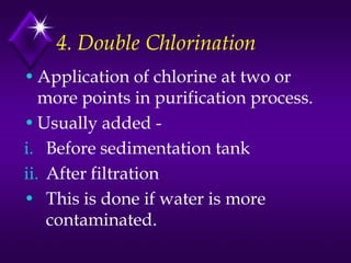 4. Double Chlorination
• Application of chlorine at two or
more points in purification process.
• Usually added i. Before sedimentation tank
ii. After filtration
• This is done if water is more
contaminated.

 