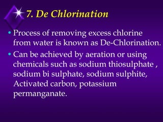 7. De Chlorination
• Process of removing excess chlorine
from water is known as De-Chlorination.
• Can be achieved by aeration or using
chemicals such as sodium thiosulphate ,
sodium bi sulphate, sodium sulphite,
Activated carbon, potassium
permanganate.

 