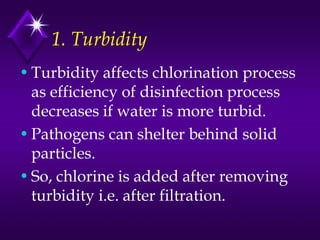 1. Turbidity
• Turbidity affects chlorination process
as efficiency of disinfection process
decreases if water is more turbid.
• Pathogens can shelter behind solid
particles.
• So, chlorine is added after removing
turbidity i.e. after filtration.

 
