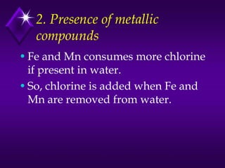 2. Presence of metallic
compounds
• Fe and Mn consumes more chlorine
if present in water.
• So, chlorine is added when Fe and
Mn are removed from water.

 