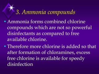 3. Ammonia compounds
• Ammonia forms combined chlorine
compounds which are not so powerful
disinfectants as compared to free
available chlorine.
• Therefore more chlorine is added so that
after formation of chloramines, excess
free chlorine is available for speedy
disinfection

 