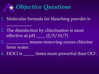 Objective Questions
1. Molecular formula for bleaching powder is
___________.
2. The disinfection by chlorination is most
effective at pH ____ (2/5/10/7)
3. __________ means removing excess chlorine
from water.
4. HOCl is _____ times more powerful than OCl-.

 