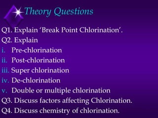 Theory Questions
Q1. Explain ‘Break Point Chlorination’.
Q2. Explain
i. Pre-chlorination
ii. Post-chlorination
iii. Super chlorination
iv. De-chlorination
v. Double or multiple chlorination
Q3. Discuss factors affecting Chlorination.
Q4. Discuss chemistry of chlorination.

 