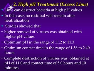 2. High pH Treatment (Excess Lime)
• Lime can destruct bacteria at high pH values
• In this case, no residual will remain after
neutralization
• Studies showed that
− higher removal of viruses was obtained with
higher pH values
− Optimum pH in the range of 11.2 to 11.3
− Optimum contact time in the range of 1.56 to 2.40
hours
− Complete destruction of viruses was obtained at
pH of 11.0 and contact time of 5.0 hours and 10
minutes

 