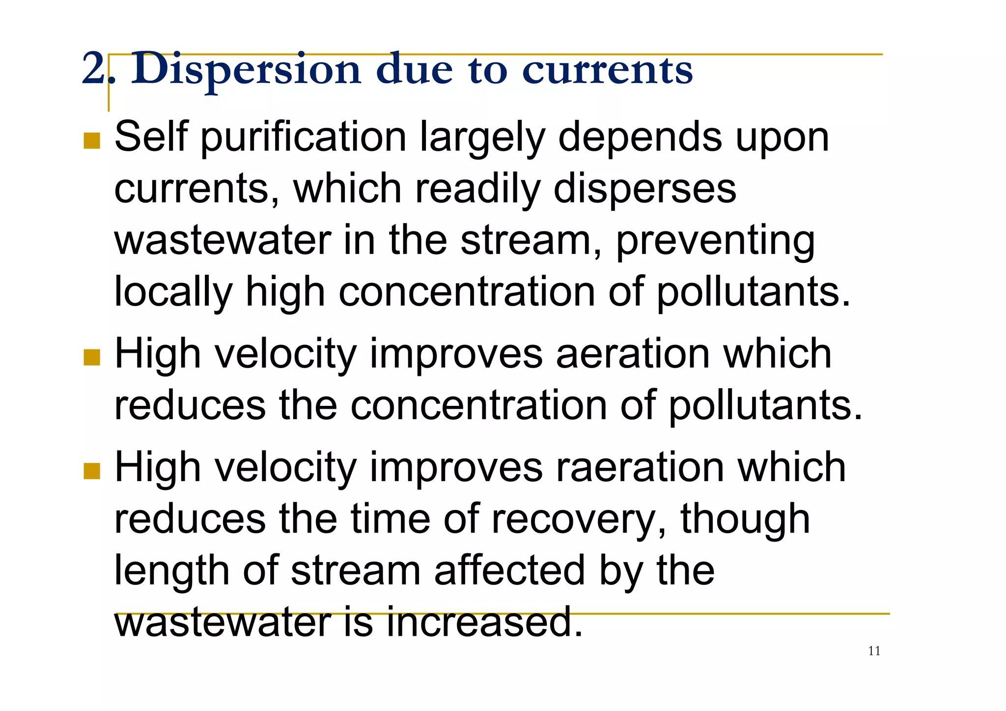 2. Dispersion due to currents
Self purification largely depends upon
currents, which readily disperses
wastewater in the stream, preventing
locally high concentration of pollutants.
High velocity improves aeration whichHigh velocity improves aeration which
reduces the concentration of pollutants.
High velocity improves raeration which
reduces the time of recovery, though
length of stream affected by the
wastewater is increased. 11
 