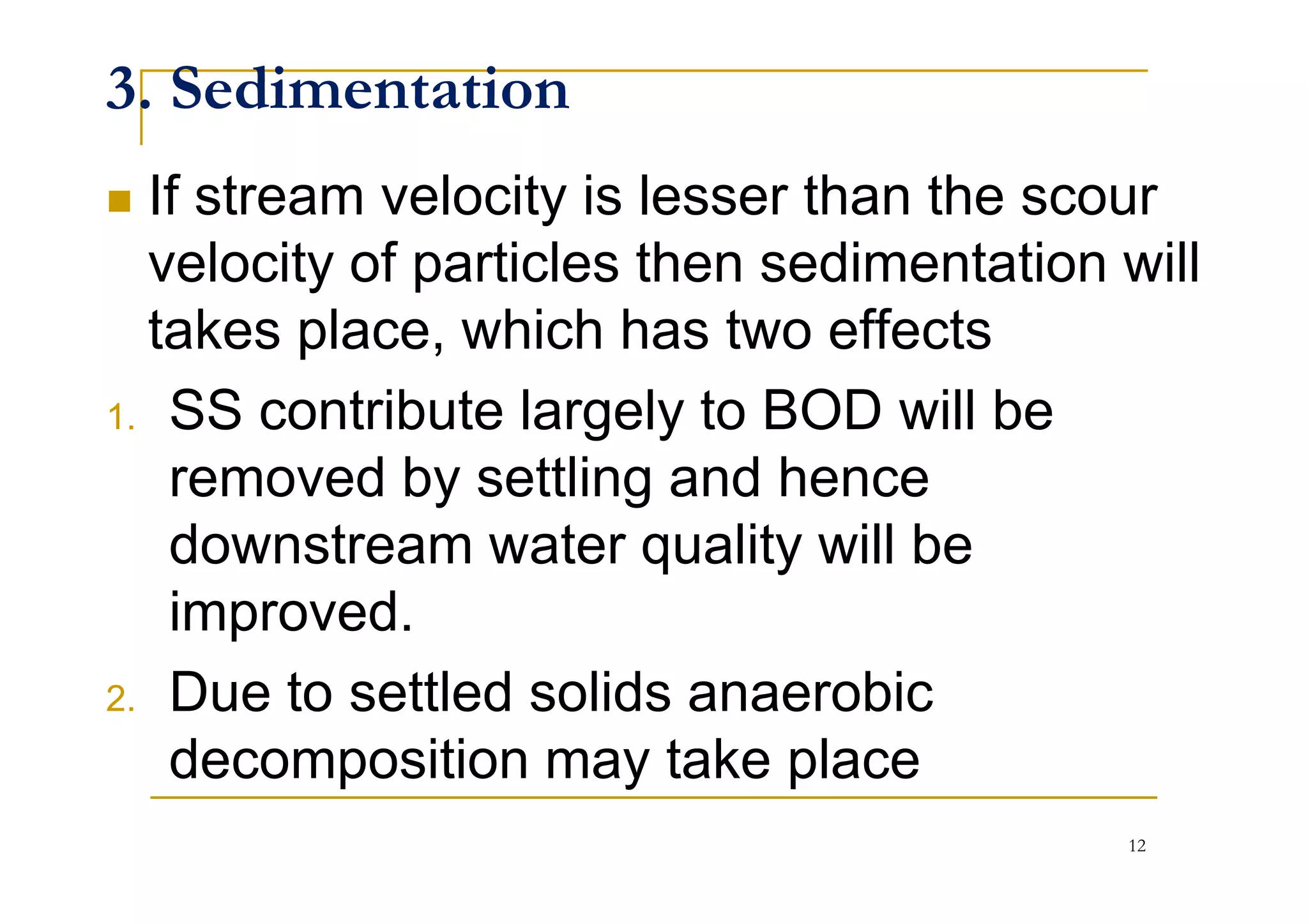 3. Sedimentation
If stream velocity is lesser than the scour
velocity of particles then sedimentation will
takes place, which has two effects
1. SS contribute largely to BOD will be
removed by settling and henceremoved by settling and hence
downstream water quality will be
improved.
2. Due to settled solids anaerobic
decomposition may take place
12
 