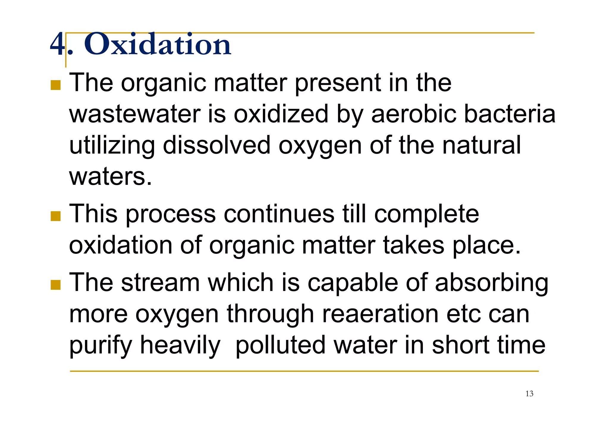 4. Oxidation
The organic matter present in the
wastewater is oxidized by aerobic bacteria
utilizing dissolved oxygen of the natural
waters.
This process continues till completeThis process continues till complete
oxidation of organic matter takes place.
The stream which is capable of absorbing
more oxygen through reaeration etc can
purify heavily polluted water in short time
13
 