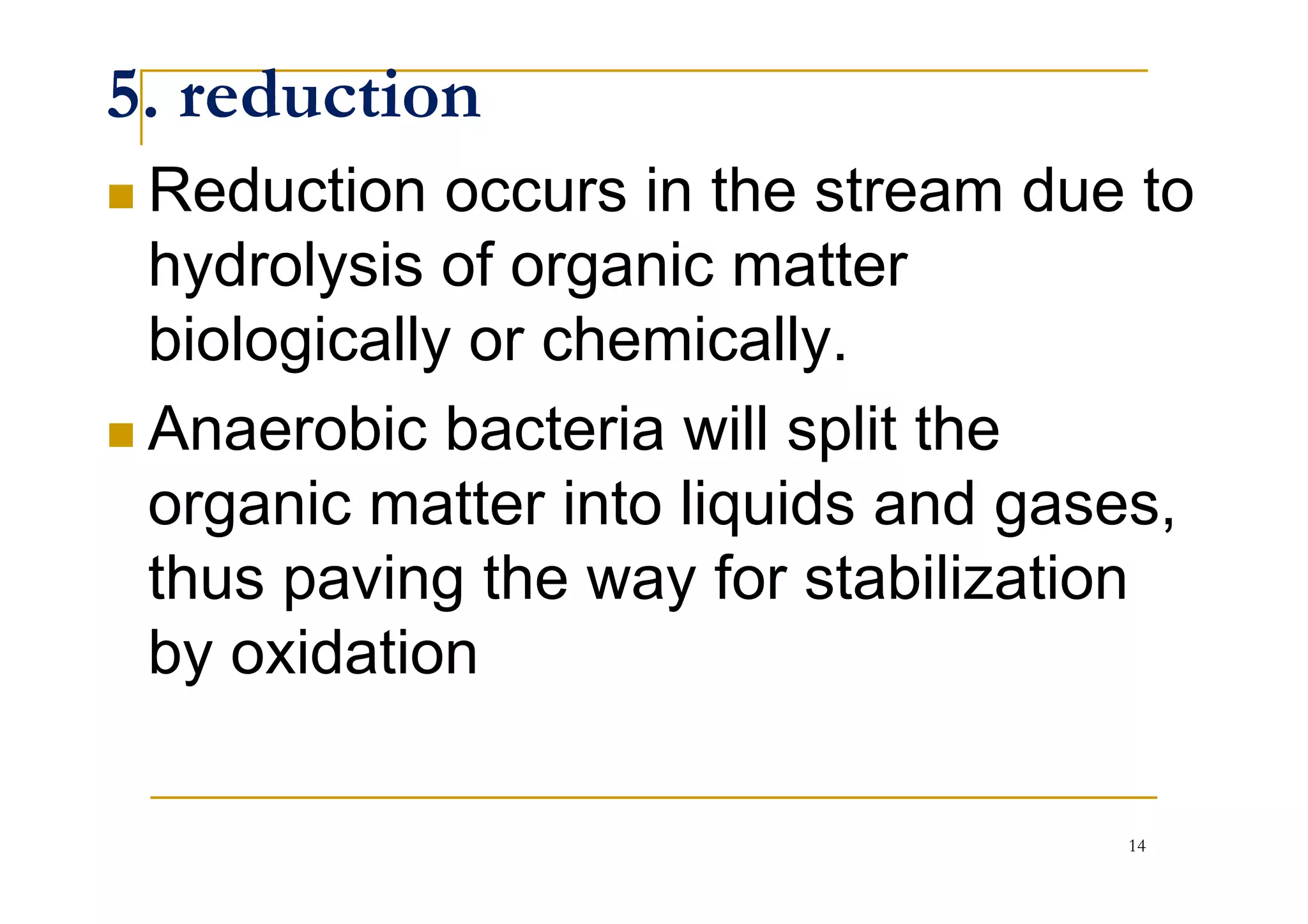 5. reduction
Reduction occurs in the stream due to
hydrolysis of organic matter
biologically or chemically.
Anaerobic bacteria will split theAnaerobic bacteria will split the
organic matter into liquids and gases,
thus paving the way for stabilization
by oxidation
14
 
