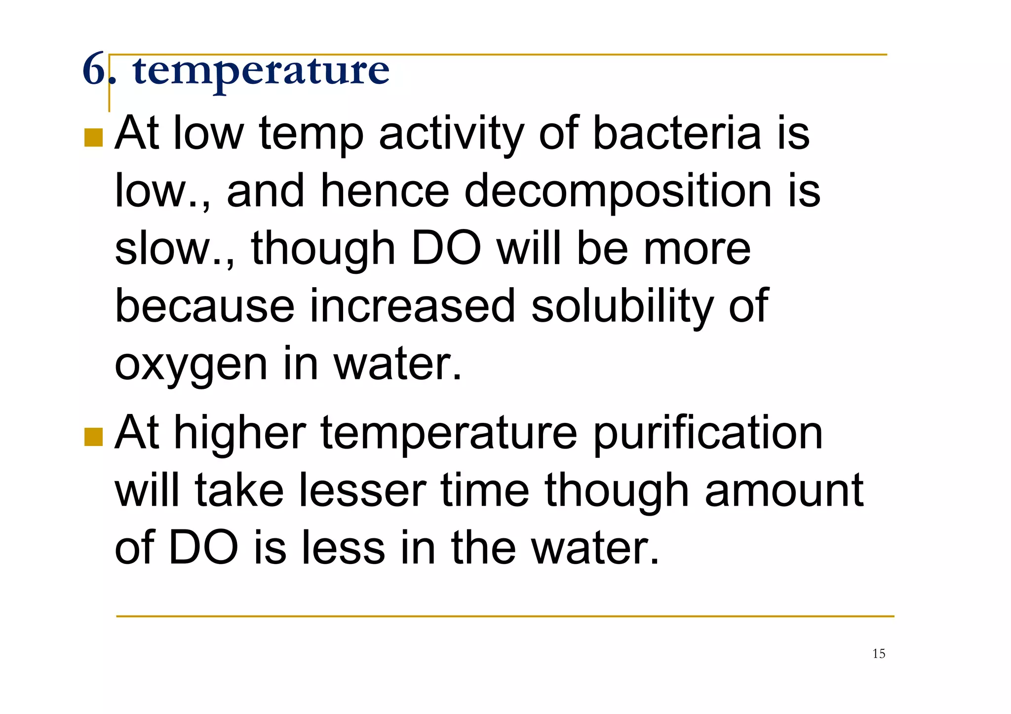 6. temperature
At low temp activity of bacteria is
low., and hence decomposition is
slow., though DO will be more
because increased solubility of
oxygen in water.oxygen in water.
At higher temperature purification
will take lesser time though amount
of DO is less in the water.
15
 