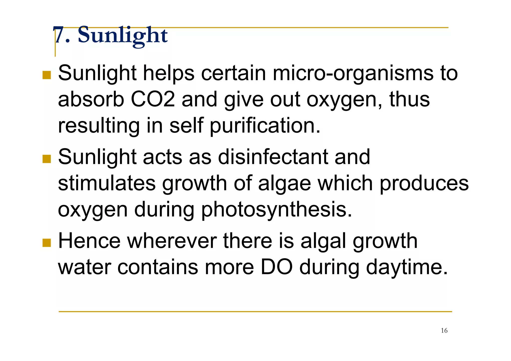 7. Sunlight
Sunlight helps certain micro-organisms to
absorb CO2 and give out oxygen, thus
resulting in self purification.
Sunlight acts as disinfectant and
stimulates growth of algae which producesstimulates growth of algae which produces
oxygen during photosynthesis.
Hence wherever there is algal growth
water contains more DO during daytime.
16
 