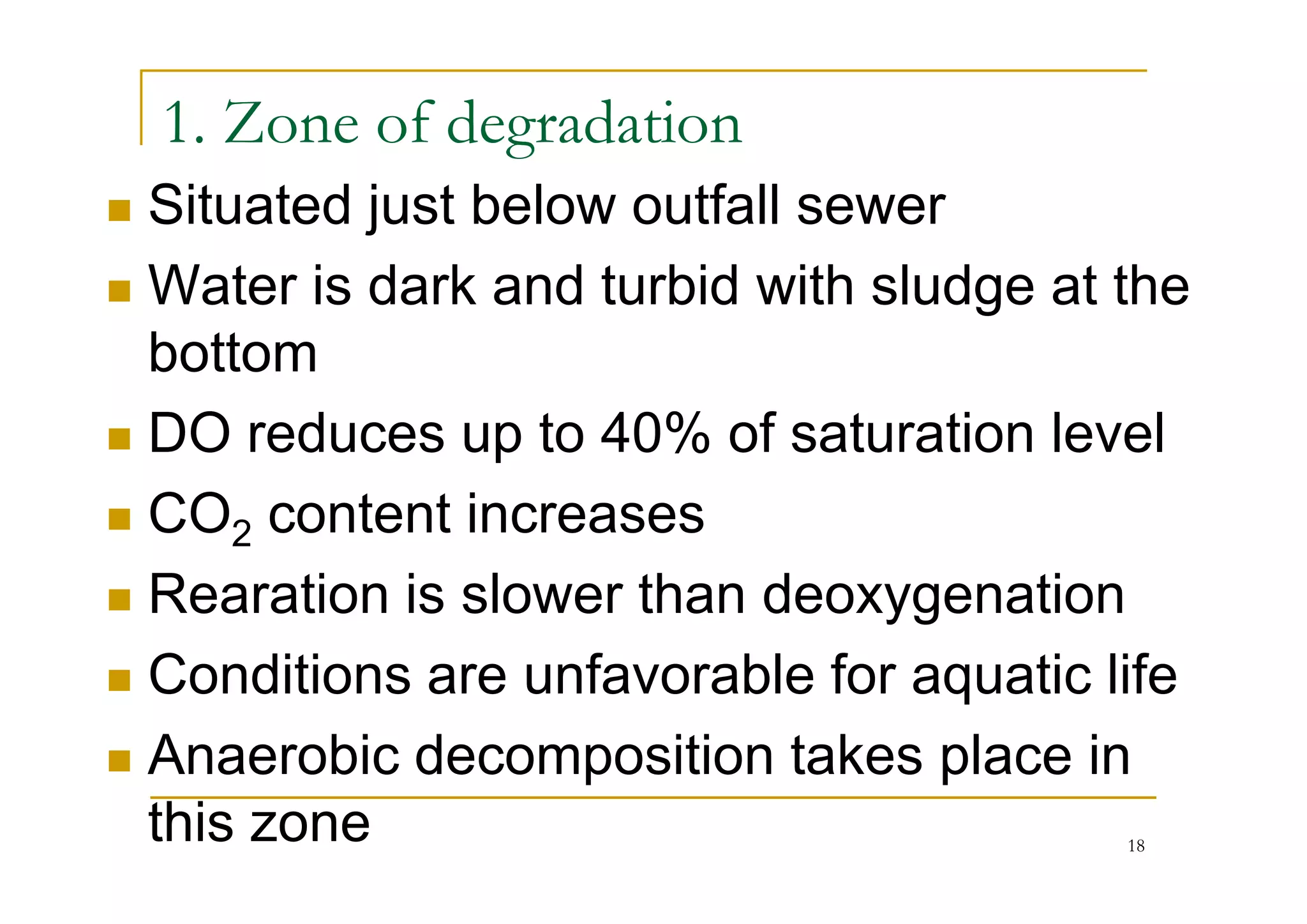 1. Zone of degradation
Situated just below outfall sewer
Water is dark and turbid with sludge at the
bottom
DO reduces up to 40% of saturation levelDO reduces up to 40% of saturation level
CO2 content increases
Rearation is slower than deoxygenation
Conditions are unfavorable for aquatic life
Anaerobic decomposition takes place in
this zone 18
 