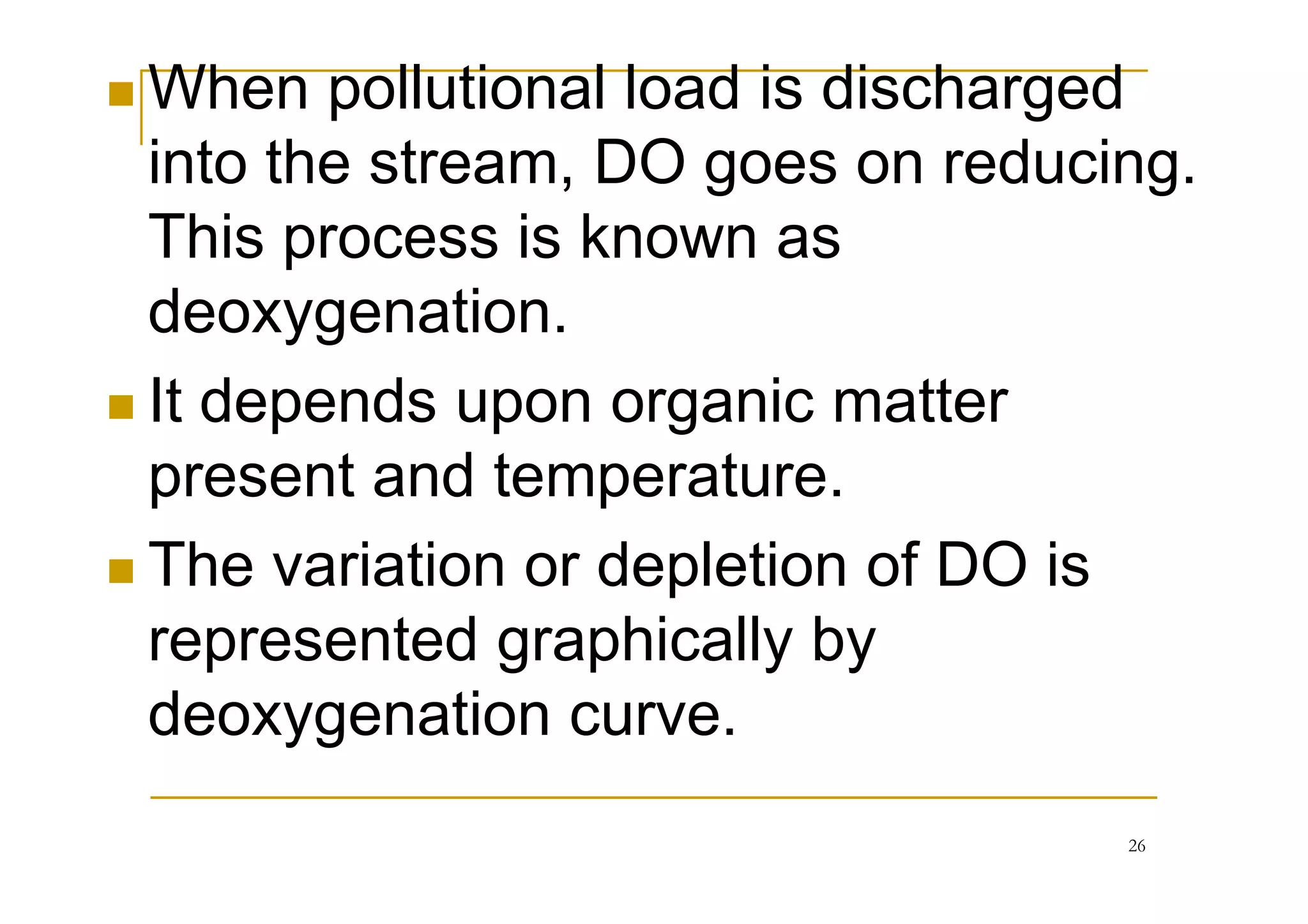 When pollutional load is discharged
into the stream, DO goes on reducing.
This process is known as
deoxygenation.
It depends upon organic matter
present and temperature.present and temperature.
The variation or depletion of DO is
represented graphically by
deoxygenation curve.
26
 