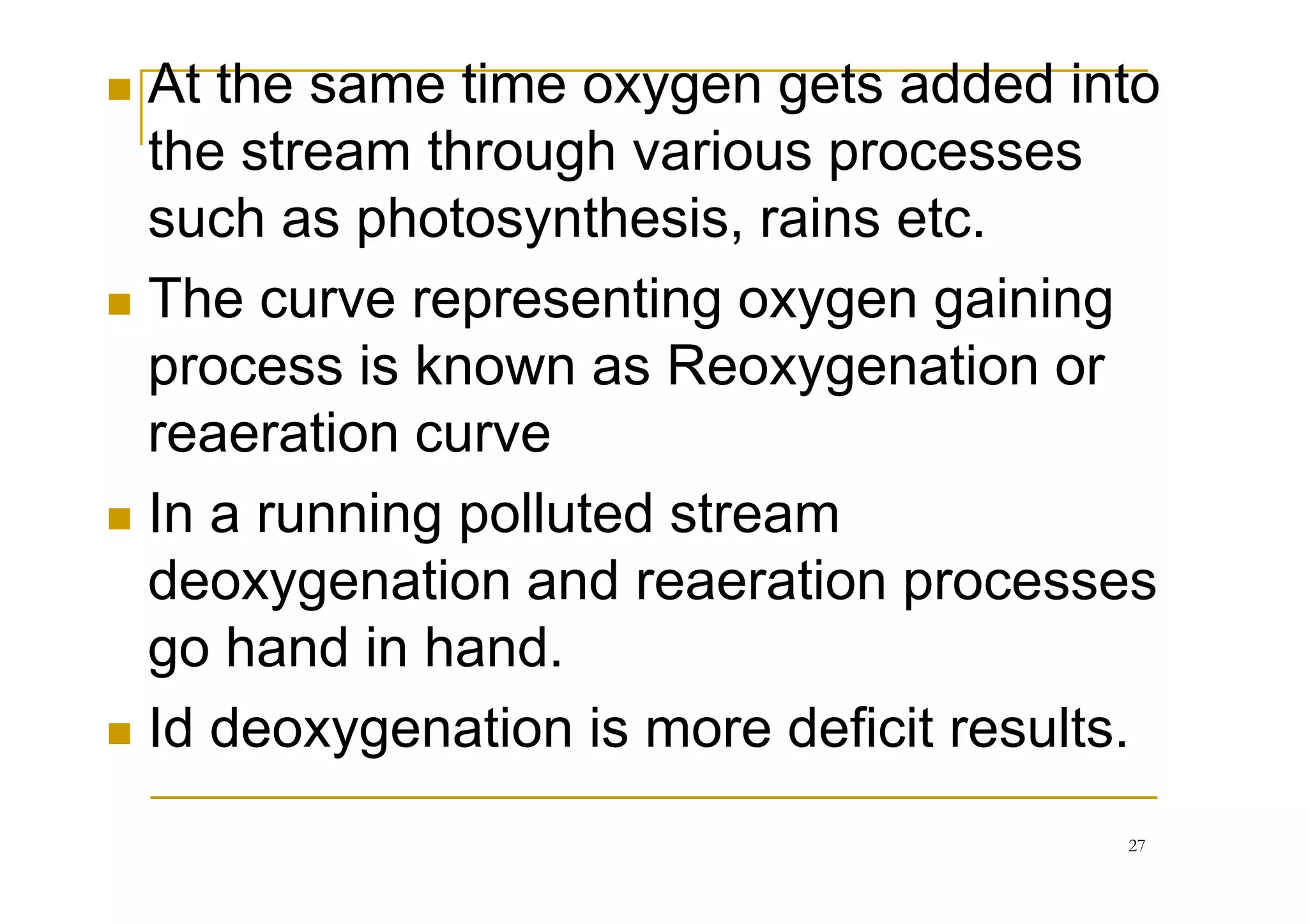 At the same time oxygen gets added into
the stream through various processes
such as photosynthesis, rains etc.
The curve representing oxygen gaining
process is known as Reoxygenation or
reaeration curvereaeration curve
In a running polluted stream
deoxygenation and reaeration processes
go hand in hand.
Id deoxygenation is more deficit results.
27
 