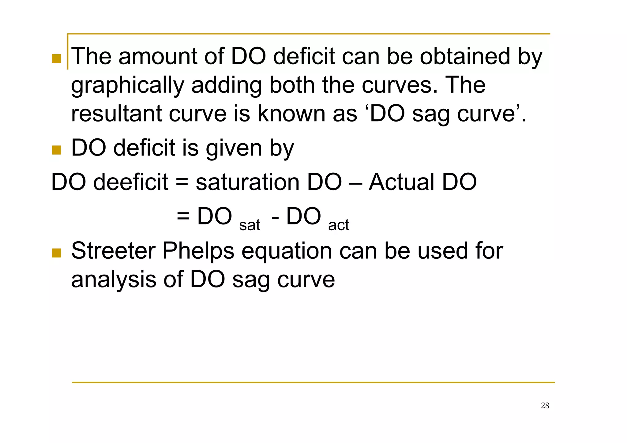 The amount of DO deficit can be obtained by
graphically adding both the curves. The
resultant curve is known as ‘DO sag curve’.
DO deficit is given by
DO deeficit = saturation DO – Actual DO
= DO sat - DO act= DO sat - DO act
Streeter Phelps equation can be used for
analysis of DO sag curve
28
 