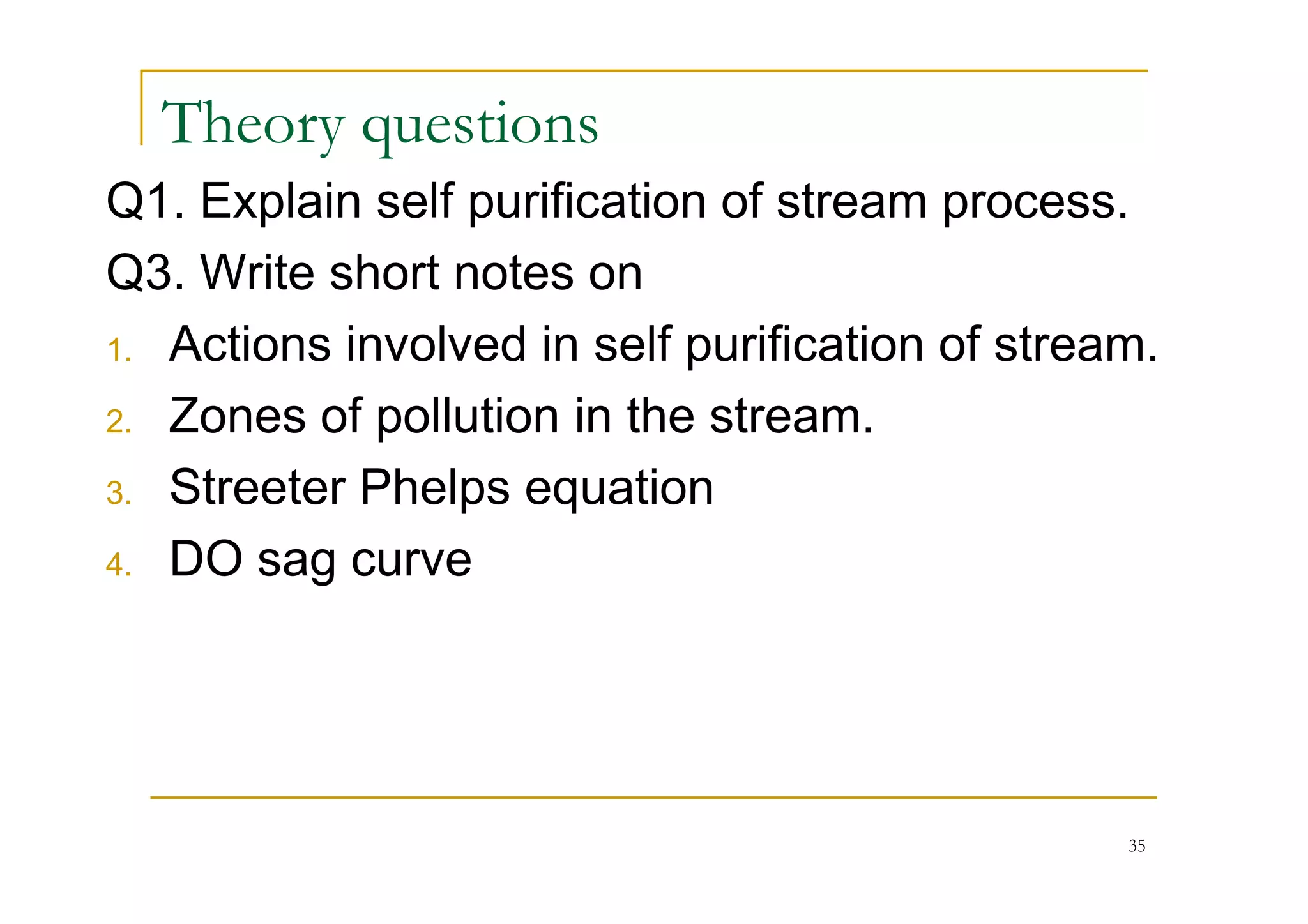 Theory questions
Q1. Explain self purification of stream process.
Q3. Write short notes on
1. Actions involved in self purification of stream.
2. Zones of pollution in the stream.
Streeter Phelps equation3. Streeter Phelps equation
4. DO sag curve
35
 