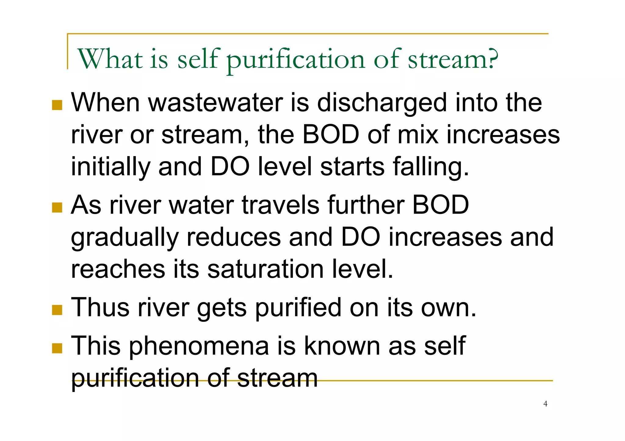 What is self purification of stream?
When wastewater is discharged into the
river or stream, the BOD of mix increases
initially and DO level starts falling.
As river water travels further BOD
gradually reduces and DO increases and
reaches its saturation level.
Thus river gets purified on its own.
This phenomena is known as self
purification of stream
4
 
