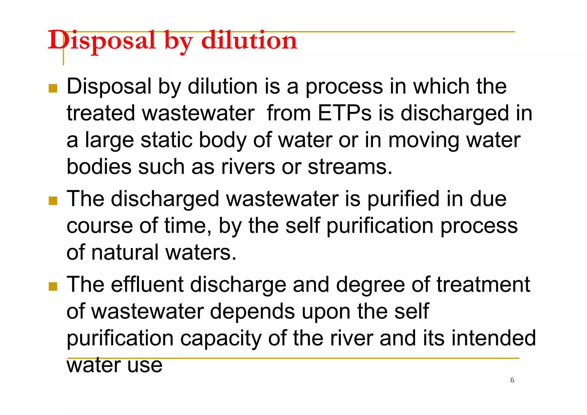 Disposal by dilution
Disposal by dilution is a process in which the
treated wastewater from ETPs is discharged in
a large static body of water or in moving water
bodies such as rivers or streams.
The discharged wastewater is purified in dueThe discharged wastewater is purified in due
course of time, by the self purification process
of natural waters.
The effluent discharge and degree of treatment
of wastewater depends upon the self
purification capacity of the river and its intended
water use 6
 