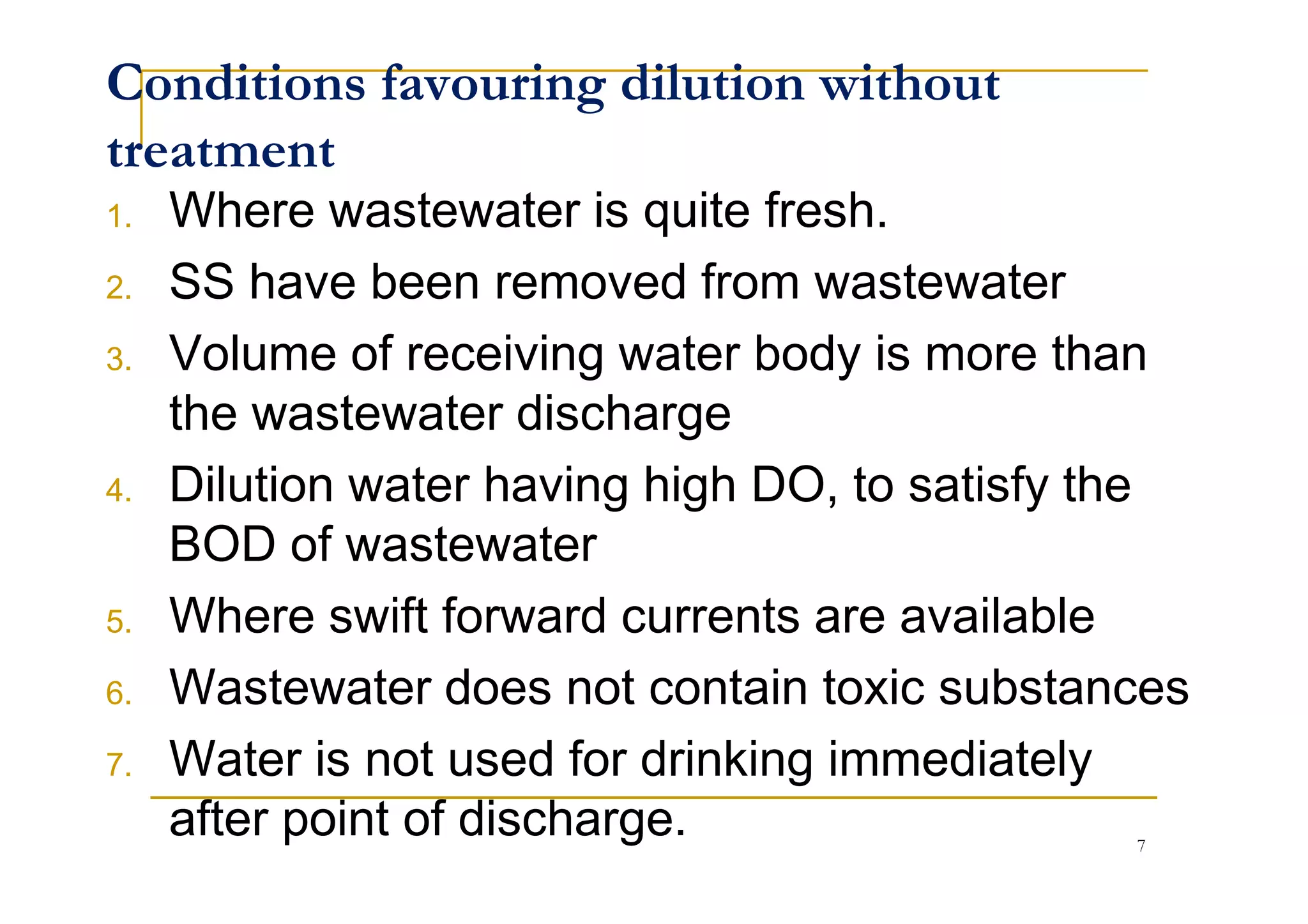 Conditions favouring dilution without
treatment
1. Where wastewater is quite fresh.
2. SS have been removed from wastewater
3. Volume of receiving water body is more than
the wastewater discharge
Dilution water having high DO, to satisfy the4. Dilution water having high DO, to satisfy the
BOD of wastewater
5. Where swift forward currents are available
6. Wastewater does not contain toxic substances
7. Water is not used for drinking immediately
after point of discharge. 7
 