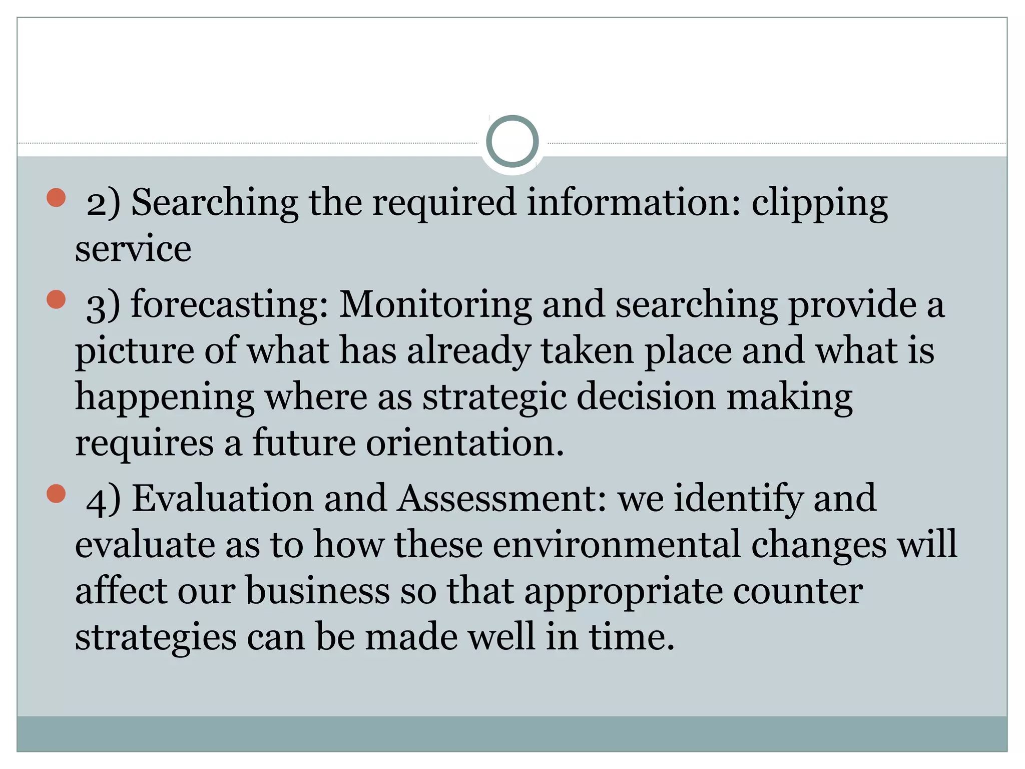  2) Searching the required information: clipping
service
 3) forecasting: Monitoring and searching provide a
picture of what has already taken place and what is
happening where as strategic decision making
requires a future orientation.
 4) Evaluation and Assessment: we identify and
evaluate as to how these environmental changes will
affect our business so that appropriate counter
strategies can be made well in time.
 