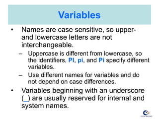 Variables
• Names are case sensitive, so upper-
and lowercase letters are not
interchangeable.
– Uppercase is different from lowercase, so
the identifiers, PI, pi, and Pi specify different
variables.
– Use different names for variables and do
not depend on case differences.
• Variables beginning with an underscore
(_) are usually reserved for internal and
system names.
 