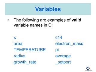 Variables
• The following are examples of valid
variable names in C:
x c14
area electron_mass
TEMPERATURE pi
radius average
growth_rate _setport
 