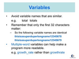 Variables
• Avoid variable names that are similar.
e.g. total totals
• Remember that only the first 32 characters
matter:
– So the following variable names are identical
thisisasuperduperlongname12345678
thisisasuperduperlongname12345679
• Multiple-word variables can help make a
program more readable.
e.g. growth_rate rather than growthrate
 