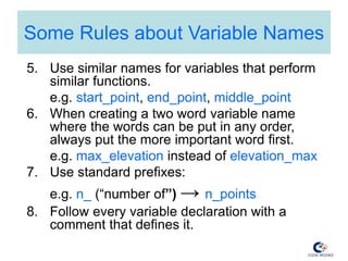 Some Rules about Variable Names
5. Use similar names for variables that perform
similar functions.
e.g. start_point, end_point, middle_point
6. When creating a two word variable name
where the words can be put in any order,
always put the more important word first.
e.g. max_elevation instead of elevation_max
7. Use standard prefixes:
e.g. n_ (“number of”) → n_points
8. Follow every variable declaration with a
comment that defines it.
 