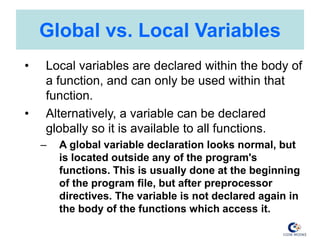 Global vs. Local Variables
• Local variables are declared within the body of
a function, and can only be used within that
function.
• Alternatively, a variable can be declared
globally so it is available to all functions.
– A global variable declaration looks normal, but
is located outside any of the program's
functions. This is usually done at the beginning
of the program file, but after preprocessor
directives. The variable is not declared again in
the body of the functions which access it.
 