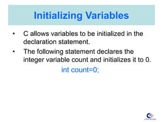 Initializing Variables
• C allows variables to be initialized in the
declaration statement.
• The following statement declares the
integer variable count and initializes it to 0.
int count=0;
 