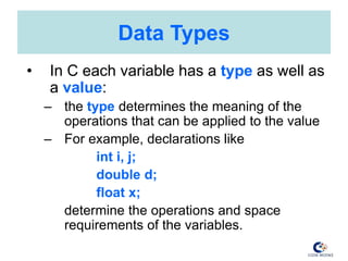Data Types
• In C each variable has a type as well as
a value:
– the type determines the meaning of the
operations that can be applied to the value
– For example, declarations like
int i, j;
double d;
float x;
determine the operations and space
requirements of the variables.
 