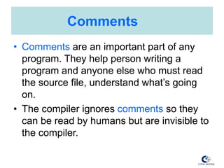 Comments
• Comments are an important part of any
program. They help person writing a
program and anyone else who must read
the source file, understand what’s going
on.
• The compiler ignores comments so they
can be read by humans but are invisible to
the compiler.
 